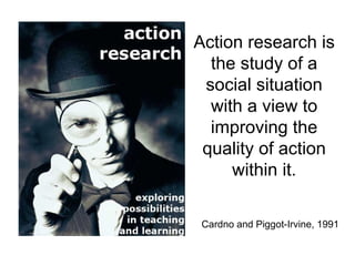 Action research is
  the study of a
 social situation
  with a view to
  improving the
 quality of action
     within it.

 Cardno and Piggot-Irvine, 1991
 