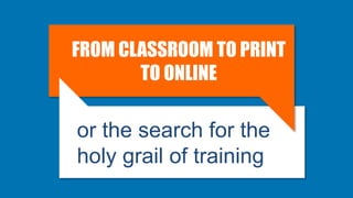 FROM CLASSROOM TO PRINT
TO ONLINE
or the search for the
holy grail of training
 