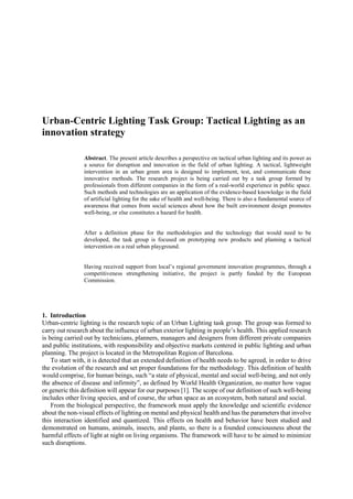 Urban-Centric Lighting Task Group: Tactical Lighting as an
innovation strategy
Abstract. The present article describes a perspective on tactical urban lighting and its power as
a source for disruption and innovation in the field of urban lighting. A tactical, lightweight
intervention in an urban green area is designed to implement, test, and communicate these
innovative methods. The research project is being carried out by a task group formed by
professionals from different companies in the form of a real-world experience in public space.
Such methods and technologies are an application of the evidence-based knowledge in the field
of artificial lighting for the sake of health and well-being. There is also a fundamental source of
awareness that comes from social sciences about how the built environment design promotes
well-being, or else constitutes a hazard for health.
After a definition phase for the methodologies and the technology that would need to be
developed, the task group is focused on prototyping new products and planning a tactical
intervention on a real urban playground.
Having received support from local’s regional government innovation programmes, through a
competitiveness strengthening initiative, the project is partly funded by the European
Commission.
1. Introduction
Urban-centric lighting is the research topic of an Urban Lighting task group. The group was formed to
carry out research about the influence of urban exterior lighting in people’s health. This applied research
is being carried out by technicians, planners, managers and designers from different private companies
and public institutions, with responsibility and objective markets centered in public lighting and urban
planning. The project is located in the Metropolitan Region of Barcelona.
To start with, it is detected that an extended definition of health needs to be agreed, in order to drive
the evolution of the research and set proper foundations for the methodology. This definition of health
would comprise, for human beings, such “a state of physical, mental and social well-being, and not only
the absence of disease and infirmity”, as defined by World Health Organization, no matter how vague
or generic this definition will appear for our purposes [1]. The scope of our definition of such well-being
includes other living species, and of course, the urban space as an ecosystem, both natural and social.
From the biological perspective, the framework must apply the knowledge and scientific evidence
about the non-visual effects of lighting on mental and physical health and has the parameters that involve
this interaction identified and quantized. This effects on health and behavior have been studied and
demonstrated on humans, animals, insects, and plants, so there is a founded consciousness about the
harmful effects of light at night on living organisms. The framework will have to be aimed to minimize
such disruptions.
 