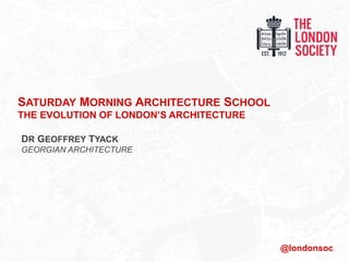 SATURDAY MORNING ARCHITECTURE SCHOOL
THE EVOLUTION OF LONDON’S ARCHITECTURE
DR GEOFFREY TYACK
GEORGIAN ARCHITECTURE
@londonsoc
 