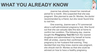 Joanne has already missed her menstrual
period for a month. She suspected that she was
pregnant. She planned to see Dr. Montes, the doctor
recommended by a friend, but she never found time
to visit him.
One evening, Joanne saw a TV commercial
about a self-administered pregnancy test. She found
out that she can actually take this test at home to
confirm her condition. The following day, Joanne
bought the Pregnancy Test Kit from the nearest
drugstore and administered it by herself at home.
With all smiles, Joanne then confirmed her
pregnancy to her husband that evening. They
decided that now they knew Joanne was pregnant,
she should visit Dr. Montes so that she could be
advised on how to have a healthy pregnancy
WHAT YOU ALREADY KNOW
 