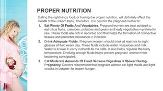 PROPER NUTRITION
Eating the right kinds food, or having the proper nutrition, will definitely affect the
health of the unborn baby. Therefore, it is best for the pregnant mother to:
1. Eat Plenty Of Fruits And Vegetables. Pregnant women are best advised to
eat citrus fruits, tomatoes, potatoes and green and leafy vegetables—preferably
raw. These foods are rich in ascorbic acid that helps the formation of connective
tissues and promotes resistance to infection.
2. Drink Adequate Fluids. Pregnant women should drink at least six to eight
glasses of fluid every day. These fluids include water, fruit juices and milk.
Water is known to carry nutrients to the cells. It also helps regulate the body
temperature. Drinking enough fluids helps prevent pregnant women from
becoming constipated.
3. Eat Moderate Amounts Of Food Because Digestion Is Slower During
Pregnancy. Doctors recommend that pregnant women eat light meals and light
snacks in between to lessen hunger.
 
