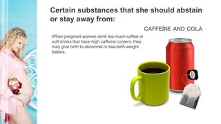 Certain substances that she should abstain
or stay away from:
When pregnant women drink too much coffee or
soft drinks that have high caffeine content, they
may give birth to abnormal or low-birth-weight
babies.
CAFFEINE AND COLA
 