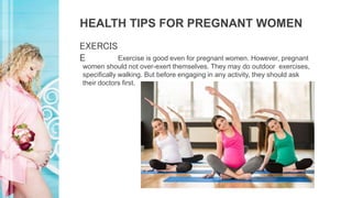 HEALTH TIPS FOR PREGNANT WOMEN
Exercise is good even for pregnant women. However, pregnant
women should not over-exert themselves. They may do outdoor exercises,
specifically walking. But before engaging in any activity, they should ask
their doctors first.
EXERCIS
E
 