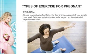 TYPES OF EXERCISE FOR PREGNANT
Sit on a chair with your feet flat on the floor and knees apart. Lift your arms to
chest level. Twist your body to the right as far as you can, then to the left.
Repeat several times.
TWISTING
 