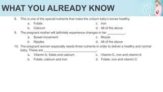 8. This is one of the special nutrients that make the unborn baby’s bones healthy.
a. Folate c. Iron
b. Calcium d. All of the above
9. The pregnant mother will definitely experience changes in her __________.
a. Bowel movement c. Moods
b. Nipples d. All of the above
10. The pregnant woman especially needs three nutrients in order to deliver a healthy and normal
baby. These are ______________________________.
a. Vitamin A, folate and calcium c. Vitamin C, iron and vitamin A
b. Folate, calcium and iron d. Folate, iron and vitamin C
WHAT YOU ALREADY KNOW
 