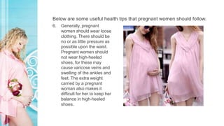Below are some useful health tips that pregnant women should follow.
6. Generally, pregnant
women should wear loose
clothing. There should be
no or as little pressure as
possible upon the waist.
Pregnant women should
not wear high-heeled
shoes, for these may
cause varicose veins and
swelling of the ankles and
feet. The extra weight
carried by a pregnant
woman also makes it
difficult for her to keep her
balance in high-heeled
shoes.
 