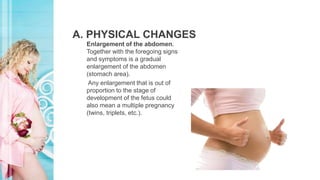 A. PHYSICAL CHANGES
Enlargement of the abdomen.
Together with the foregoing signs
and symptoms is a gradual
enlargement of the abdomen
(stomach area).
Any enlargement that is out of
proportion to the stage of
development of the fetus could
also mean a multiple pregnancy
(twins, triplets, etc.).
 
