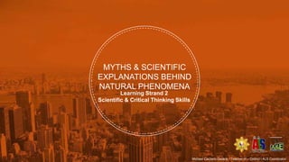 MYTHS & SCIENTIFIC
EXPLANATIONS BEHIND
NATURAL PHENOMENA
Learning Strand 2
Scientific & Critical Thinking Skills
Michael Cachero Gelacio / Teacher III – District I ALS Coordinator
 