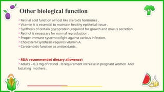 Retinal acid function almost like steroids hormones .
Vitamin A is essential to maintain healthy epithelial tissue .
Synthesis of certain glycoprotein ,required for growth and mucus secretion .
Retinol is necessary for normal reproduction .
Proper immune system to fight against various infection.
Cholesterol synthesis requires vitamin A.
Carotenoids function as antioxidants .
RDA( recommended dietary allowence)
Adults – 0.3 mg of retinol . It requirement increase in pregnant women And
lactating mothers .
Other biological function
 