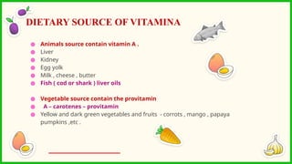 ● Animals source contain vitamin A .
● Liver
● Kidney
● Egg yolk
● Milk , cheese , butter
● Fish ( cod or shark ) liver oils
● Vegetable source contain the provitamin
● A – carotenes – provitamin
● Yellow and dark green vegetables and fruits - corrots , mango , papaya
pumpkins ,etc .
DIETARY SOURCE OF VITAMINA
 
