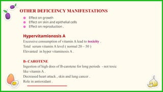 ● Effect on growth
● Effect on skin and epithelial cells
● Effect on reproduction .
Hypervitamionosis A
Excessive consumption of vitamin A lead to toxicity .
Total serum vitamin A level ( normal 20 – 50 )
Elevanted in hyper vitaminosis A .
B- CAROTENE
Ingestion of high does of B-carotene for long periods - not toxic
like vitamin A .
Decreased heart attack , skin and lung cancer .
Role in antioxidant .
OTHER DEFICEINCY MANIFESTATIONS
 