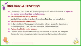 ● Calcitriol (1 , 25 – DHCC ) is the biologically active from of vitamin D . It regulates
the plasma levels of calcium and phosphate .
● Action of calcitriol on the intestine ;
calcitriol increase the intestinal absorption of calcium and phosphate .
● Action of calciferol on the bone ;
● In the ostroblast of bone , calcitriol stimulates calcium uptake for deposition as
calcium phosphate . Thus calcitriol is essential for bone formation .
● Action of calcitriol on the kidney ;
● Calcitiol is also involved in minimizing the excretion of calcium and phosphate
through the kiney , by decreasing their excretion and enhancing reabsorption .
BIOLOGICAL FUNCTION
 