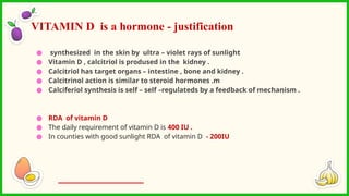 ● synthesized in the skin by ultra – violet rays of sunlight
● Vitamin D , calcitriol is prodused in the kidney .
● Calcitriol has target organs – intestine , bone and kidney .
● Calcitrinol action is similar to steroid hormones .m
● Calciferiol synthesis is self – self –regulateds by a feedback of mechanism .
● RDA of vitamin D
● The daily requirement of vitamin D is 400 IU .
● In counties with good sunlight RDA of vitamin D - 200IU
VITAMIN D is a hormone - justification
 
