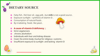 ● Fatty fish , fish liver oil , egg yolk , but milk is not a good source .
● Exposure sunlight – synthesis of vitamin D .
● Consumption of natural foods .
● By irradiating foods like yeast .
● A cause of vitamin D deficiency ;
● Strict vegetarians
● chronic alcoholism
● Individuals with liver and kidney disease
● Cover the entire body ( burka) for religious customs .
● Insufficient exposure to sunlight and lacking vitamin D
DIETARY SOURCE
 