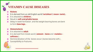 ● Rickets
● It is derived from an old English world ‘wrickken’ ( mean- twist) .
● It is attacted to children .
● Result in soft and pliable bones
● Delay in teeth formation and the weight bearing bones are bent
to form bow-legs .
● Osteomalacia
● It is attacted to adult
● It is derived from Greek word ( osteom – bone and malakia –
softness ) .
● Demineralization of the bones occur ( bones become soft ) .
● Susceptibility to fractures .
VITAMIN CAUSE DISEASES
 