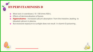 ● Most toxic in overdoses ( 10 -100 times RDA ).
● Effects of demineralization of bones
● Hypercalcema – increased calcium absorption from the intestine ,leading to
elevated calcium in plasma.
● But excessive exposure to sunlight does not result in vitamin D poisoning .
HYPERVITAMINOSIS D
 