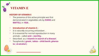 HISTORY OF VITAMIN E
 The presence of this active principle was first
demonstrated in vegetables oils by EVANS and
MATTILL in 1920 .
 Introduction of vitamin E ;
 It is naturally occurring antioxidant .
 It is essential for normal reproduction in many
animals – called anti – sterility .
 Described as a ‘vitamin in search of a disease’.
 Tocopherols ( greek ; tokos – child borth ;pheros-
to ; ol-alcohol )
VITAMIN E
 