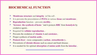  Membrane structure and integrity iof the cell .
 It is prevents the preoxidation of PUFA in various tissue and membrane .
 Reproduction function – prevents sterility .
 ‘Icreases the synthesis of heme ’and it protects RBC from hemolysis by
oxidative agents .
 Required for cellular reproduction .
 Prevents the oxidation of vitamin A and carotenes .
 Proper synthesis of nucleic acids .
 Protects liver – toxic compounds ( carbon , tetrachloride ) .
 Preventions of chronic disease such as cancer and heart disease .
 It is needed for for optimal absorption of amino acids from the intestine .
BIOCHEMICAL FUNCTION
 