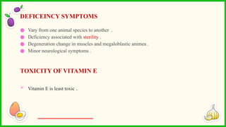 ● Vary from one animal species to another .
● Deficiency associated with sterility .
● Degeneration change in muscles and megaloblastic animea .
● Minor neurological symptoms .
TOXICITY OF VITAMIN E
 Vitamin E is least toxic .
DEFICEINCY SYMPTOMS
 