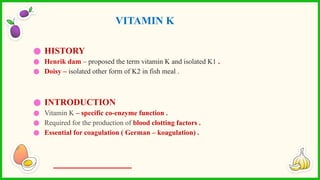 ● HISTORY
● Henrik dam – proposed the term vitamin K and isolated K1 .
● Doisy – isolated other form of K2 in fish meal .
● INTRODUCTION
● Vitamin K – specific co-enzyme function .
● Required for the production of blood clotting factors .
● Essential for coagulation ( German – koagulation) .
VITAMIN K
 