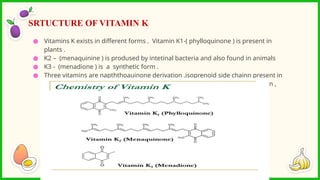 ● Vitamins K exists in different forms . Vitamin K1-( phylloquinone ) is present in
plants .
● K2 – (menaquinine ) is prodused by intetinal bacteria and also found in animals
● K3 - (menadione ) is a synthetic form .
● Three vitamins are napththoauinone derivation .isoprenoid side chainn present in
K1AND k2.all vitamins re stable to heat . activity – oxidation agents , irradiation ,
strong acids
SRTUCTURE OF VITAMIN K
 