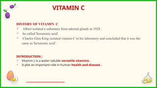 HISTORY OF VITAMIN C
 Albert isolated a substance from adrenal glands in 1928 .
 he called 'hexuronic acid'.
 Charles Glen King isolated vitamin C in his laboratory and concluded that it was the
same as 'hexuronic acid'.
INTRODUCTION ;
 Vitamin c is a water soluble versatile vitamins .
 It plat an important role in human health and disease .
VITAMIN C
 