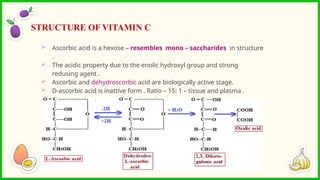 Ascorbic acid is a hexose – resembles mono – saccharides in structure
.
 The acidic property due to the enolic hydroxyl group and strong
redusing agent .
 Ascorbic and dehydroscorbic acid are biologically active stage.
 D-ascorbic acid is inattive form . Ratio – 15: 1 – tissue and plasma .
 Vitamin c – becomes inactive if the foods are prepared in copper
vessels .
STRUCTURE OF VITAMIN C
 
