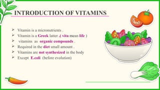  Vitamin is a micronutrients .
 Vitamin is a Greek latter .( vita mean life )
 vitamins as organic compounds .
 Required in the diet small amount .
 Vitamins are not synthesized in the body
 Except E.coli (before evolution)
INTRODUCTION OF VITAMINS
 