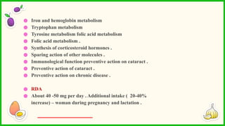 ● Iron and hemoglobin metabolism
● Tryptophan metabolism
● Tyrosine metabolism folic acid metabolism
● Folic acid metabolism .
● Synthesis of corticosteroid hormones .
● Sparing action of other molecules .
● Immunological function preventive action on cataract .
● Preventive action of cataract .
● Preventive action on chronic disease .
● RDA
● About 40 -50 mg per day . Additional intake ( 20-40%
increase) – woman during pregnancy and lactation .
 