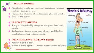 ● Citrus fruits , gooseberry , guava , green vegetables , tomatoes ,
potatoes – rich ascorbic acid .
● High constant of vitamin c bound in adrenal gland and gonads .
● Milk – is poor source .
● DEFICIENCY SYMPTOMS
● Scurvy – characterized by spongy and sore gums , loose teeth ,
anemia
● Swallon joints , immunocompetence , delayed would healing ,
gonads , haemorrhage , osteoporosis,etc .
● INFANTILE SCURVY ( BARLOW’S disease) :
● Reported as early as 1934.
● It occur in infants aged 6 – 12 months due to vitamin c deficiency .
DIETARY SOURCES
 