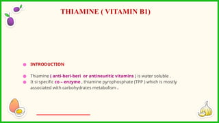 ● INTRODUCTION
● Thiamine ( anti-beri-beri or antineuritic vitamins ) is water soluble .
● It si specific co – enzyme , thiamine pyrophosphate (TPP ) which is mostly
associated with carbohydrates metabolism .
THIAMINE ( VITAMIN B1)
 