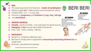 ● RDA
● The daily requirement of thiamine - intakr of carbohydrate .
● Dietary supply of 1 – 1.5 mg /day recommended for adults .
● Children RDA – 0.7 – 1.2 mg / day .
● Increase in pregnancy and lactation ( 2 mg / day ) old age
● and alcoholism .
● DIEATRY SOURCES
● Cereals , pulses iol seeds , nuts and yeast are good sources .
● Polisging of rice remove about 80% of thiamine .
● Pork , liver , heart , kidney , milk etc .
● DEFICIENCY
● Result in a condition called beri beri .
● Beri beri is mostly seen in population consuming exclusively polished rice as
stable food
● Anorexia , peripheral neuropathy .
 