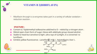  Riboflavin thruogh is co-enzymes takes part in a variety of cellular oxidation –
reduction reaction .
STUCTURE ;
● Contain 6,7 dydeimethyl isollaxazine addched to D – rebitol by a nitrogen atom .
● Ribitol open chain form of sugar ribose with aldehyde group rdused alcohol .
● Stable to head but sensitive to light .ultra rays of sunlight ,it is converted to
lumiflavin .
● Exhibits yellow fluorescence . Lactoflavin ( milk ) , hepatoflavin ( liver ) .
VITAMIN B 2(RIBIFLAVIN)
 