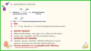 ● BIOCHEMICAL FUNCTION
● RDA
● 1.2 – 1.7 mg . Increase o.2 – 0.2 extra for pregnant and lacking women's
● DIETERY SOURCES
● Milk and milk products , meat ,eggs , liver , kidney are rich sources .
● Cereals , fish , vegetables and fish are moderate sources .
● DEFICIENCY OF THIAMINE
● cheilosis , glossitis , dermatitis . Riboflavin deficiency as such as
unknown . Its mostly seen with other vitamins deficiency .
● Chronic alcoholics are susceptible to B2 dficiency .
 