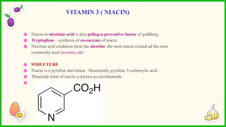 ● Niacin or nicotinic acid is also pellagra preventive factor of goldberg .
● Tryptophan – synthesis of co-enzyme of niacin
● Nicotine acid oxidation form the nicotine .the term niacin coined ad the term
commonly used nicotinic aid .
● STRUCTURE
● Niacin is a pyridine derivation . Structurally pyridine 3-carboxylic acid .
● Theamide form of niacin is known as nicotinamide .
●
VITAMIN 3 ( NIACIN)
 