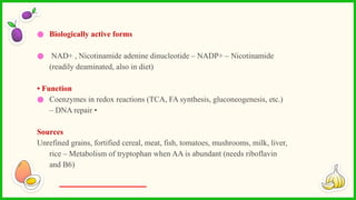 ● Biologically active forms
● NAD+ , Nicotinamide adenine dinucleotide – NADP+ – Nicotinamide
(readily deaminated, also in diet)
• Function
● Coenzymes in redox reactions (TCA, FA synthesis, gluconeogenesis, etc.)
– DNA repair •
Sources
Unrefined grains, fortified cereal, meat, fish, tomatoes, mushrooms, milk, liver,
rice – Metabolism of tryptophan when AA is abundant (needs riboflavin
and B6)
 