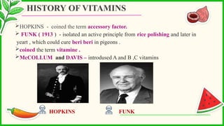 HOPKINS - coined the term accessory factor.
 FUNK ( 1913 ) - isolated an active principle from rice polishing and later in
yeart , which could cure beri beri in pigeons .
coined the term vitamine .
McCOLLUM and DAVIS – introdused A and B ,C vitamins
HOPKINS FUNK
HISTORY OF VITAMINS
 