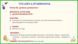 Vitamin B6 , pyridoxal, pyridoxamine •
BIOLOGYCAL ACTIVE FORM
● pyridoxal phosphate (PLP) •
FUNCTIOM
● Coenzyme for transamination reactions, esp. AAs (neurotransmitters) –
Decarboxylation of carboxylic acids •
● SOURCE
● Wheat, corn, egg
DEFICIENCY
Induced by TB drug isoniazid (supplement given) – Dermatitis, fatigue – Depression,
confusion – Convulsions, seizures – Microcytic hypochromic anemia – Epidemic in
1950
TOXICITY - Neurological disorders at > 2 g /day
VITAMIN 6 (PYRIDOXINE
 
