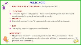  BIOLOGICALLYACTIVE FORM – Tetrahydrofolate(THF) •
 FUNCTION
● Stimulates digestive acids; appetite – Receive one carbon fragments from donors and
transfer them in AA synthesis and nucleotide synthesis •
 SOURCES
● Green leafy veggies (“foliage”), organ meats, legumes, okra, whole grain cereal.
 RDA
● 400 mg/day, more during pregnancy and lactation •
DEFICIENCY
 Megaloblastic /macrocytic anemia and growth failure – Once, most common vitamin
deficiencein US; now fortified cereals – Absorption inhibited by many medicines, so a
problem with the elderly .
FOLIC ACID
 