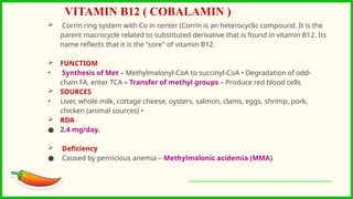  Corrin ring system with Co in center (Corrin is an heterocyclic compound. It is the
parent macrocycle related to substituted derivative that is found in vitamin B12. Its
name reflects that it is the "core" of vitamin B12.
 FUNCTIOM
• Synthesis of Met – Methylmalonyl-CoA to succinyl-CoA • Degradation of odd-
chain FA, enter TCA – Transfer of methyl groups – Produce red blood cells
 SOURCES
• Liver, whole milk, cottage cheese, oysters, salmon, clams, eggs, shrimp, pork,
chicken (animal sources) •
 RDA
● 2.4 mg/day.
 Deficiency
● Caused by pernicious anemia – Methylmalonic acidemia (MMA)
VITAMIN B12 ( COBALAMIN )
 