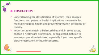 ● CONCLUTION
 understanding the classification of vitamins, their sources,
functions, and potential health implications is essential for
maintaining good health and preventing vitamin deficiency or
toxicity.
 important to maintain a balanced diet and, in some cases,
consult a healthcare professional or registered dietitian to
ensure proper vitamin intake, especially if you have specific
dietary restrictions or health concerns..
 