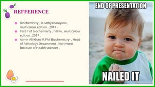 ● Biochemistry , U.Sathyanarayana ,
multicolour edition , 2018 .
● Text if of biochemisrty , nithin , multicolour
edition , 2017 .
● Aamir Ali Khan M.Phil Biochemistry , Head
of Pathology Department ,Northwest
Institute of Health sciences .
REFFERENCE
 
