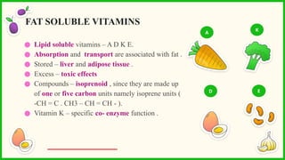 ● Lipid soluble vitamins – A D K E.
● Absorption and transport are associated with fat .
● Stored – liver and adipose tissue .
● Excess – toxic effects
● Compounds – isoprenoid , since they are made up
of one or five carbon units namely isoprene units (
-CH = C . CH3 – CH = CH - ).
● Vitamin K – specific co- enzyme function .
FAT SOLUBLE VITAMINS
A
K
D E
 