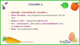  HISTORY AND INTRO OF VITAMIN A
 Elmer Mccollum – first recognized as an essential factor ( VA) IN
1915 .
 Holmes in 1917 – isolated from fish liver oil .
 Role – visual process , often called as antixerophthalmic factor
or bright eyes vitamin .
 Milas – first synthesized in 1946 .
VITAMIN A
 