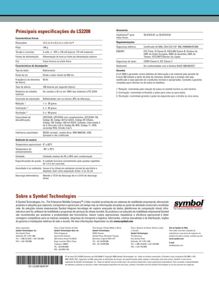 Acessórios
Principais especificações do LS2208
                                                                                                                           IntellistandTM para               20-61019-01 ou 20-61019-02
Características físicas                                                                                                    mãos livres:

Dimensões:                        15,2 cm A x 6,3 cm L x 8,4 cm P                                                          Regulamentações

Peso:                             146 g                                                                                    Segurança elétrica:               Certificado UL1950, CSA C22.2 Nº. 950, EN60950/IEC950

Tensão e corrente:                5 volts +/- 10% a 130 mA (típico), 175 mA (máximo)                                       EMI/RFI:                          FCC Parte 15 Classe B, ICES-003 Classe B, Diretiva de
                                                                                                                                                             EMC da União Européia, SMA da Austrália, EMC de
Fontes de alimentação:            Alimentação do host ou fonte de alimentação externa                                                                        Taiwan, VCCI/MITI/Dentori do Japão
Cor:                              Caixa branca ou preta fosca                                                              Segurança de laser:               CDRH Classe II, IEC Classe 2
Características de desempenho                                                                                              Ambiental:                        Em conformidade com a diretiva RoHS 2002/95/EEC
Tipo do leitor:                   Bidirecional                                                                             Garantia
Fonte de luz:                     Diodo a laser visível de 650 nm                                                          O LS 2208 é garantido contra defeitos de fabricação e de material pelo período de
                                                                                                                           5 anos (60 meses) a partir da data da remessa, desde que o produto não seja
Freqüência do elemento            50 Hz                                                                                    modificado e seja operado em condições normais e apropriadas. Consulte a garantia
de leitura:                                                                                                                completa para informar-se de todos os detalhes.
Taxa de leitura:                  100 leituras por segundo (típico)
                                                                                                                           1. Rotação: controlada pela rotação do pulso no sentido horário ou anti-horário
Distância de trabalho             Do contato a 43 cm em 100% dos símbolos U.P.C./EAN                                       2. Inclinação: controlada inclinando o pulso para cima ou para baixo
nominal:
                                                                                                                           3. Oscilação: controlada girando o pulso da esquerda para a direita ou vice-versa
Contraste de impressão:           Refletividade com no mínimo 20% de diferença
Rotação: 1                        1 +/- 30 graus
Inclinação: 2                     2 +/- 65 graus
Oscilação:   3                    3 +/- 60 graus
Capacidade de                     UPC/EAN, UPC/EAN com complementos, UCC/EAN 128,
decodificação:                    Código 39, Código 39 Full ASCII, Código 39 TriOptic,
                                  Código 128, Código 128 Full ASCII, Codabar, Intercalado 2
                                  de 5, Discreto 2 de 5, Código 93, MSI, Código 11, IATA,
                                  variantes RSS, Chinês 2 de 5
Interfaces suportadas:            RS232, teclado, caneta ótica, IBM 468X/9X, USB,
                                  Synapse e não codificado
Ambiente do usuário
Temperatura operacional: 0° a 50°C
Temperatura de                    -40° a 70°C
armazenamento:
Umidade:                          Umidade relativa de 5% a 95% sem condensação
Especificações de queda: A unidade funciona normalmente após quedas repetidas
                         de 1,5 m em concreto
Imunidade à luz ambiente: Imune à luz direta em ambiente normal de escritório e
                          depósito, bem como exposição direta à luz do sol
Descarga eletrostática:           Atende a 15 kV de descarga de ar e 8 kV de descarga
                                  direta




Sobre a Symbol Technologies
A Symbol Technologies, Inc., The Enterprise Mobility Company™, é líder mundial reconhecida em sistemas de mobilidade empresarial, oferecendo
produtos e soluções que capturam, transportam e gerenciam, em tempo real, as informações enviadas ao ponto de atividade comercial e recebidas
nele. As soluções móveis empresariais Symbol integram tecnologia de captura avançada de dados, plataformas de computação móvel, infra-
estrutura sem fio, software de mobilidade e programas de serviços de classe mundial. Os produtos e as soluções de mobilidade empresarial Symbol
são reconhecidos por aumentar a produtividade dos funcionários, reduzir custos operacionais, impulsionar a eficiência operacional e obter
vantagens competitivas para os maiores varejistas, empresas de transporte e logística, fabricantes, centros atacadistas e de distribuição, órgãos
do governo e instalações médicas de todo o mundo. Há mais informações disponíveis no site www.symbol.com

Sede corporativa                                Para a Costa Pacífica da Ásia                 Para Europa, Oriente Médio e África            Para a América do Norte, América Latina         Site da Symbol na Web
Symbol Technologies, Inc.                       Symbol Technologies Asia, Inc.                Symbol Technologies                            e Canadá                                        Para obter uma lista completa de
One Symbol Plaza                                (Filial Cingapura)                            EMEA Division                                  Symbol Technologies                             subsidiárias e parceiros de negócios da
Holtsville, NY 11742-1300                       Asia Pacific Division                         Symbol Place, Winnersh Triangle                The Americas                                    Symbol em todo o mundo, contate-nos em:
TEL: +1.800.722.6234 +1.631.738.2400            230 Victoria Street #12-06/10                 Berkshire, England RG41 5TP                    One Symbol Plaza                                www.symbol.com
FAX: +1.631.738.5990                            Bugis Junction Office Tower                   TEL: +44.118.9457000                           Holtsville, NY 11742-1300
                                                                                                                                                                                             E-mail
                                                Cingapura 188024                              FAX: +44.118.9457500                           TEL: +1.800.722.6234 +1.631.738.2400
                                                                                                                                                                                             info@symbol.com
                                                TEL: +65.6796.9600                                                                           FAX: +1.631.738.5990
                                                FAX: +65.6796.7199


                                                             Nº da peça DS-LS2208 Impresso nos EUA 09/06 © Copyright 2006 Symbol Technologies, Inc. Todos os direitos reservados. A Symbol é uma companhia ISO 9001 e ISO
                                                             9002 UKAS, RVC, registrada na RAB, aplicando-se definições de escopo. As especificações estão sujeitas a alterações sem aviso prévio. Symbol® é uma marca
                                                             registrada da Symbol Technologies, Inc. Todas as demais marcas comerciais e de serviços pertencem a seus respectivos proprietários. Para consultar a disponibilidade
                                                             de sistemas, produtos ou serviços e obter informações específicas em seu país, contate o escritório local da Symbol Technologies ou de seu parceiro de negócios.
                 DS-LS2208 06/09 BP
 