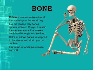 • Calcium is a stone-like mineral
that makes your bones strong.
• It is the reason why bones
appear white on X rays. It is also
the same material that makes
teeth hard enough to chew food.
• Calcium allows bones to respond
to the stress and strain you put
on them.
• It is found in foods like cheese
and milk.
 