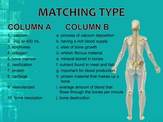 1. calcium a. process of calcium deposition
2. 200 to 400 mL b. having a rich blood supply
3. epiphyses c. sites of bone growth
4. collagen d. whitish fibrous material
5. bone marrow e. mineral stored in bones
6. ossification f. nutrient found in meat and fish
7. protein g. important for blood production
8. cartilage h. protein material that makes up a
bone
9. vascularized i. average amount of blood that
flows through the bones per minute
10. bone resorption j. bone destruction
 