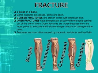  a break in a bone.
 Some fractures are closed, some are open.
 CLOSED FRACTURES are broken bones with unbroken skin.
 OPEN FRACTURES have broken skin, usually with the bone coming
out of the site of injury. Open fractures are worse because they are
more prone to infection and indicate a larger amount of damage to the
bone.
 Fractures are most often caused by traumatic accidents and bad falls.
 