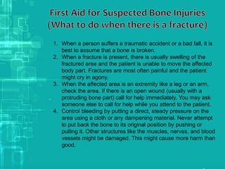 1. When a person suffers a traumatic accident or a bad fall, it is
best to assume that a bone is broken.
2. When a fracture is present, there is usually swelling of the
fractured area and the patient is unable to move the affected
body part. Fractures are most often painful and the patient
might cry in agony.
3. When the affected area is an extremity like a leg or an arm,
check the area. If there is an open wound (usually with a
protruding bone part) call for help immediately. You may ask
someone else to call for help while you attend to the patient.
4. Control bleeding by putting a direct, steady pressure on the
area using a cloth or any dampening material. Never attempt
to put back the bone to its original position by pushing or
pulling it. Other structures like the muscles, nerves, and blood
vessels might be damaged. This might cause more harm than
good.
 